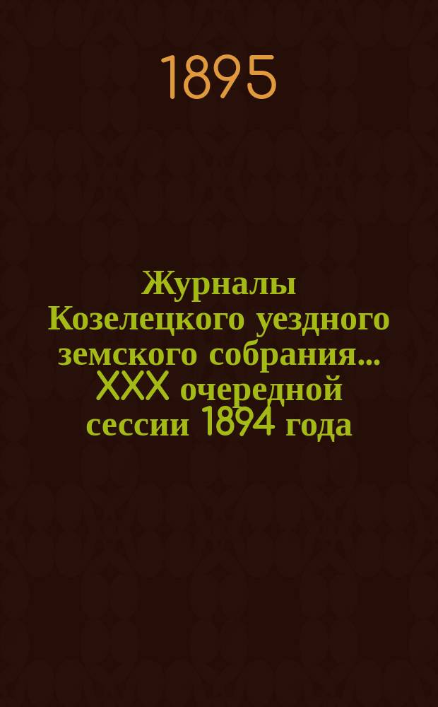Журналы Козелецкого уездного земского собрания... XXX очередной сессии 1894 года (с 2-го по 4-е ноября) и чрезвычайных сессий 9 февраля и 24 июля 1894 года