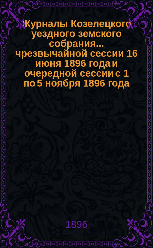Журналы Козелецкого уездного земского собрания... чрезвычайной сессии 16 июня 1896 года и очередной сессии с 1 по 5 ноября 1896 года