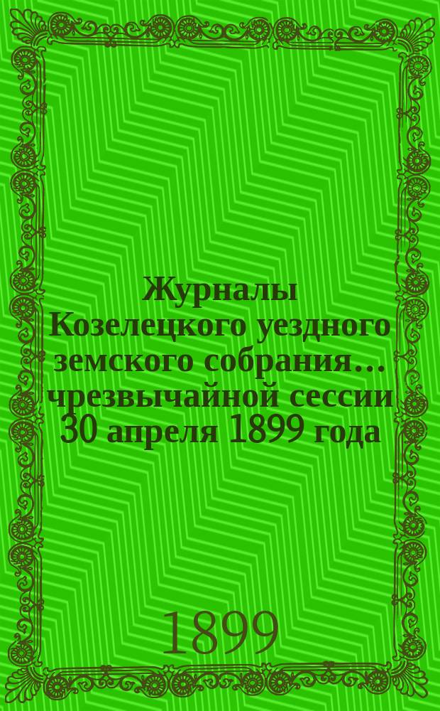 Журналы Козелецкого уездного земского собрания... чрезвычайной сессии 30 апреля 1899 года