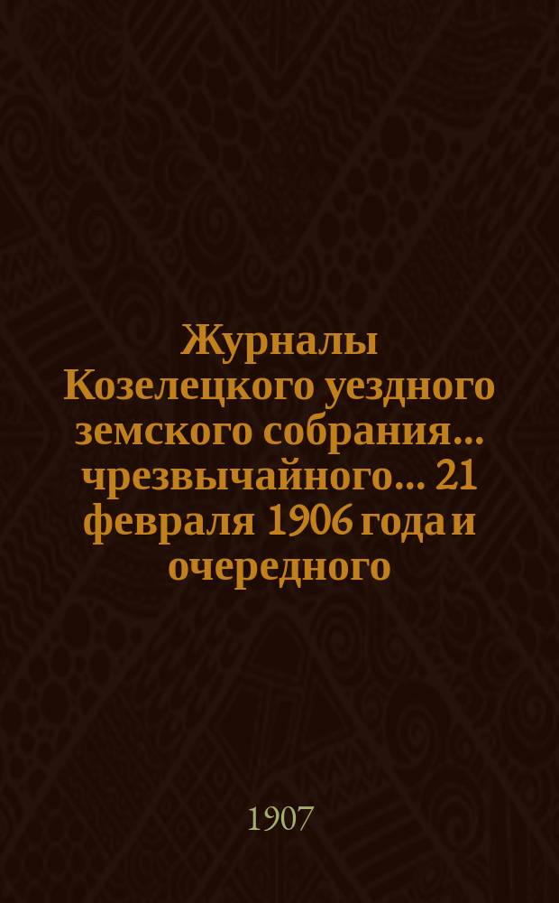 Журналы Козелецкого уездного земского собрания... чрезвычайного... 21 февраля 1906 года и очередного... XLII сессии 21-25 сентября 1906 года