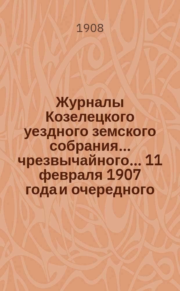 Журналы Козелецкого уездного земского собрания... чрезвычайного... 11 февраля 1907 года и очередного... XLIII сессии 25-30 сентября 1907 года