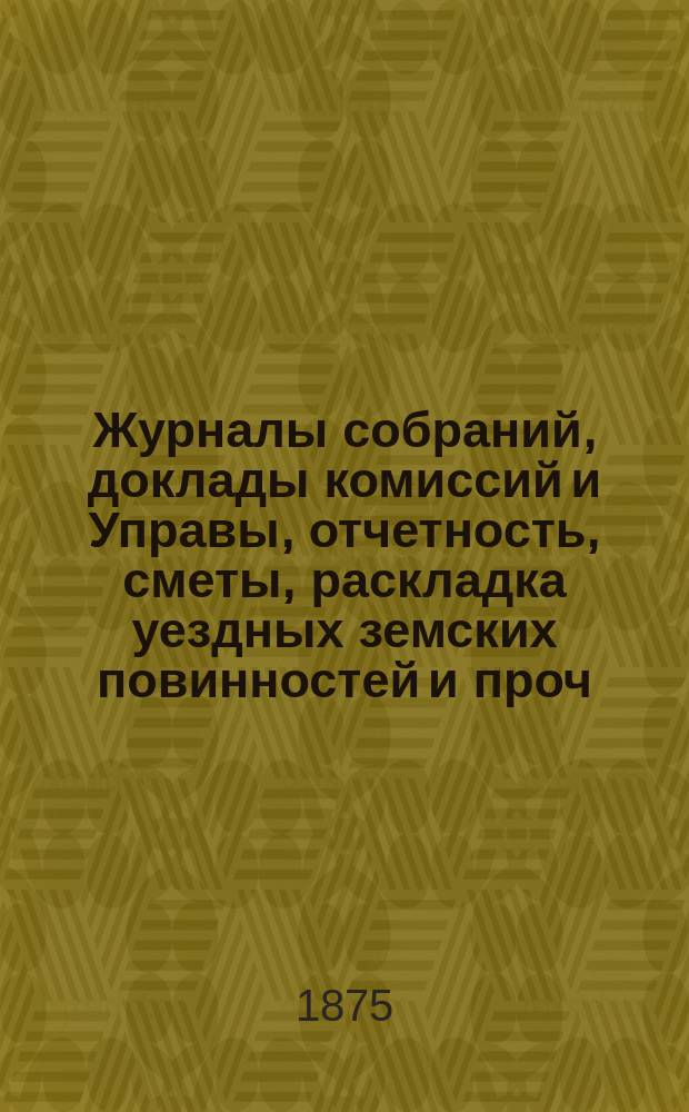 Журналы собраний, доклады комиссий и Управы, отчетность, сметы, раскладка уездных земских повинностей и проч. 10-го очередного... 27, 28, 30 сентября и 2 и 3 октября 1874 года