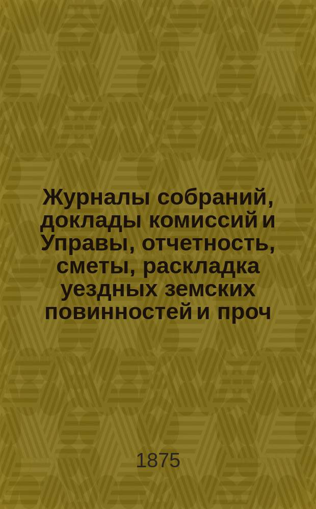 Журналы собраний, доклады комиссий и Управы, отчетность, сметы, раскладка уездных земских повинностей и проч. 10-го очередного... 27, 28, 30 сентября и 2 и 3 октября 1874 года