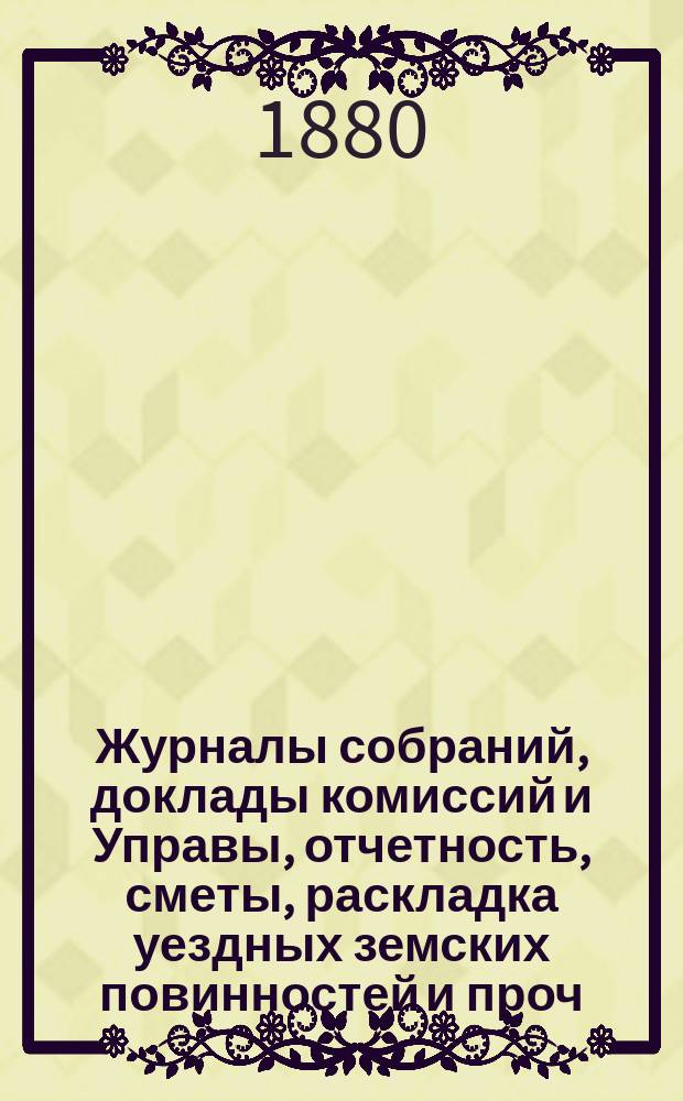 Журналы собраний, доклады комиссий и Управы, отчетность, сметы, раскладка уездных земских повинностей и проч. 15-го очередного... 1879 года