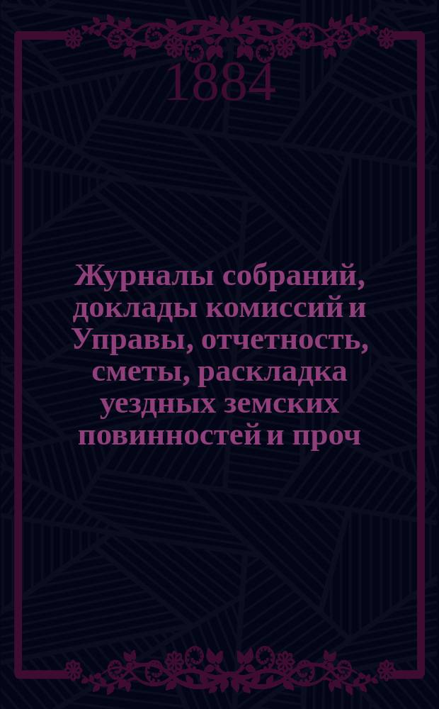 Журналы собраний, доклады комиссий и Управы, отчетность, сметы, раскладка уездных земских повинностей и проч. 19-го очередного... 1883 года