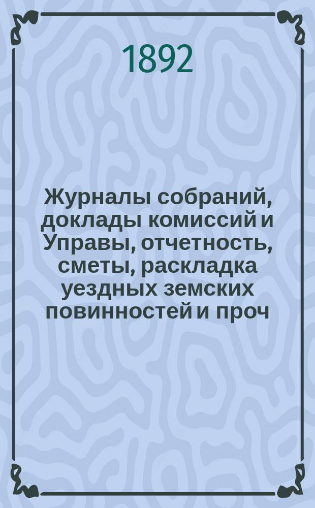 Журналы собраний, доклады комиссий и Управы, отчетность, сметы, раскладка уездных земских повинностей и проч. 27-го очередного... 23-29 октября 1891 года и экстренных...: 25 июня и 12 октября 1891 года и 11-12 января 1892 года