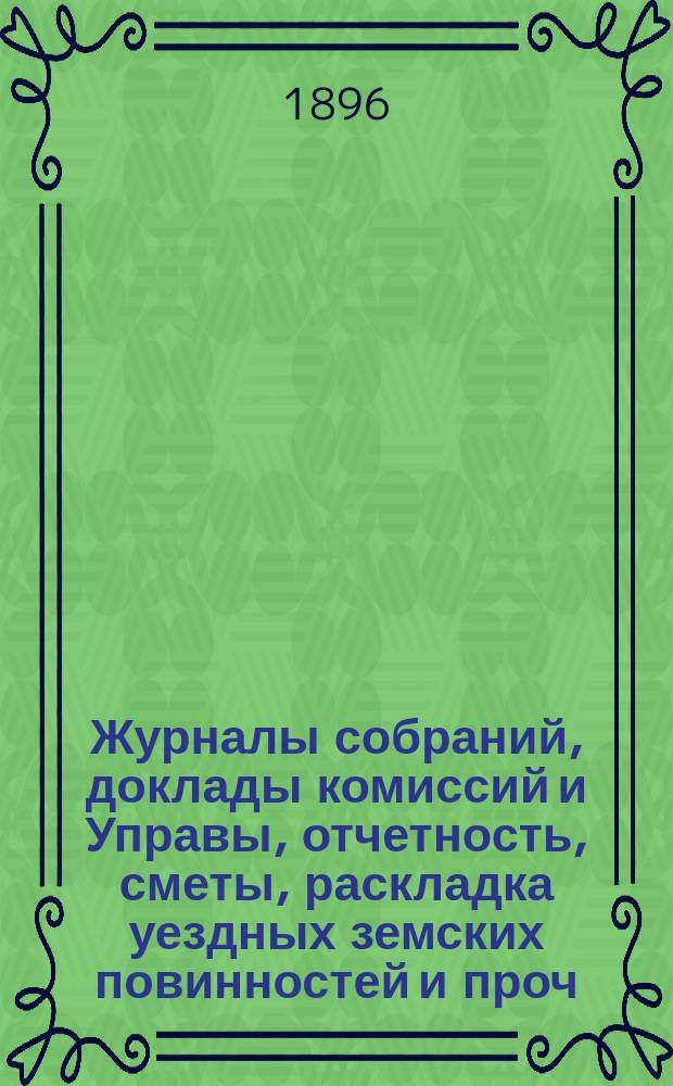 Журналы собраний, доклады комиссий и Управы, отчетность, сметы, раскладка уездных земских повинностей и проч. 31-го очередного... 3-8 октября 1895 года и экстренного... 22 февраля 1896 года