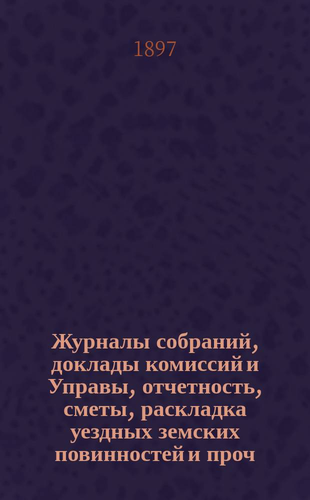 Журналы собраний, доклады комиссий и Управы, отчетность, сметы, раскладка уездных земских повинностей и проч. 33-го очередного... 7-12 октября 1897 года и экстренных... 12 мая 1897 г. и 21 февраля 1898 г.