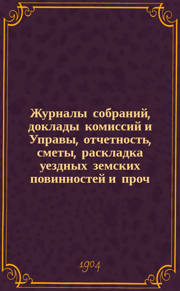 Журналы собраний, доклады комиссий и Управы, отчетность, сметы, раскладка уездных земских повинностей и проч. 39-го очередного... 29 сентября - 7 октября 1903 года и экстренные... 7-го мая 1903 года и 17 марта 1904 года