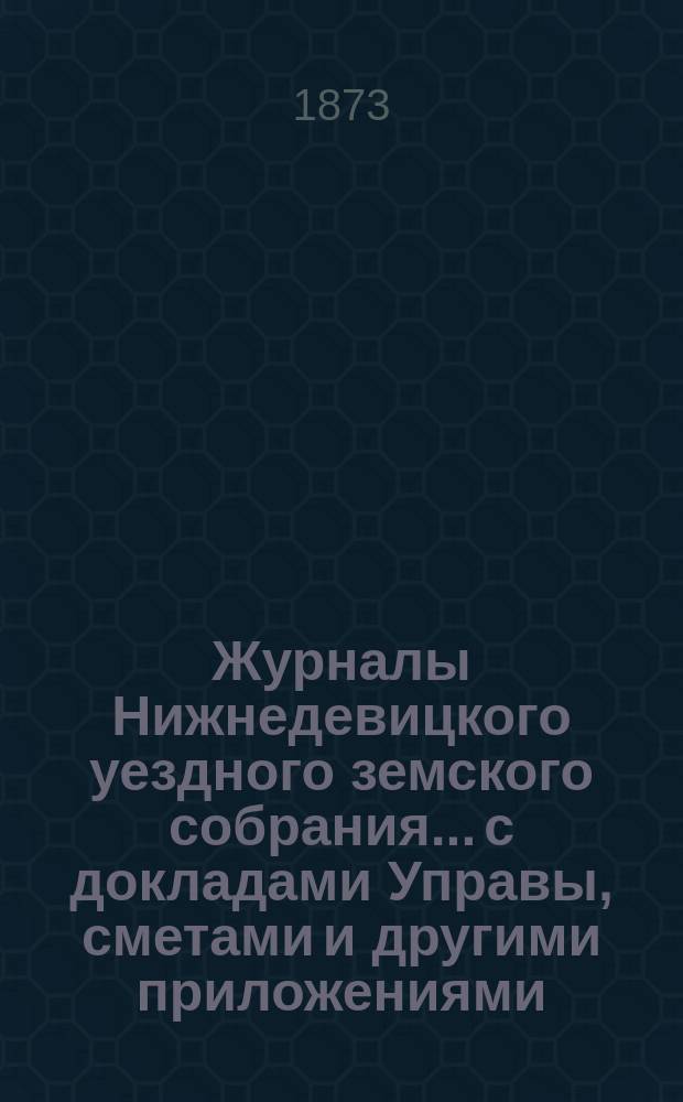 Журналы Нижнедевицкого уездного земского собрания... с докладами Управы, сметами и другими приложениями. [очередной сессии] 1873 года