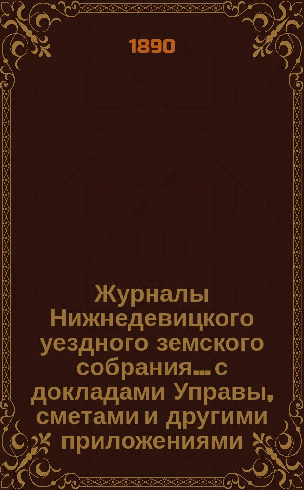 Журналы Нижнедевицкого уездного земского собрания... с докладами Управы, сметами и другими приложениями. [очередного]... созыва 1889 года