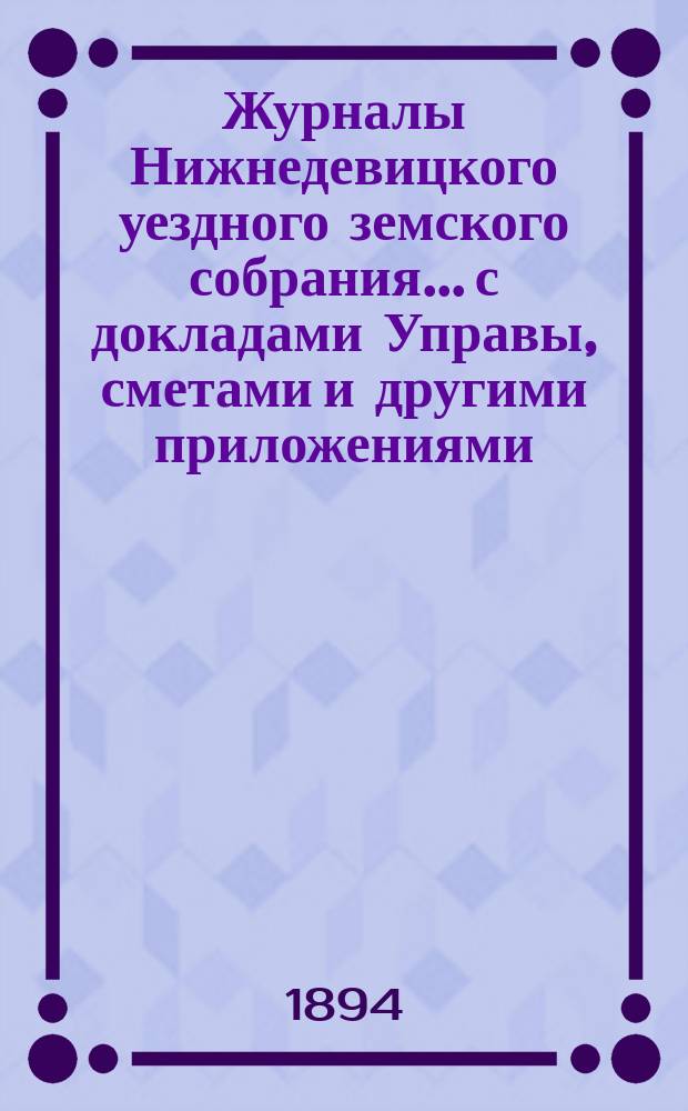 Журналы Нижнедевицкого уездного земского собрания... с докладами Управы, сметами и другими приложениями. чрезвычайного [и очередного... сессии] 1893 года