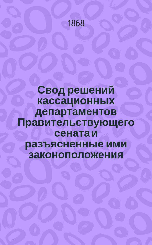 Свод решений кассационных департаментов Правительствующего сената и разъясненные ими законоположения. Ч. 2. 1 : Судебные уставы 20 ноября 1864 г. ; 2. Статьи Уложения о наказаниях уголовных и исправительных ; 3. Статьи Питейного устава ; 4. Статьи Цензурного устава