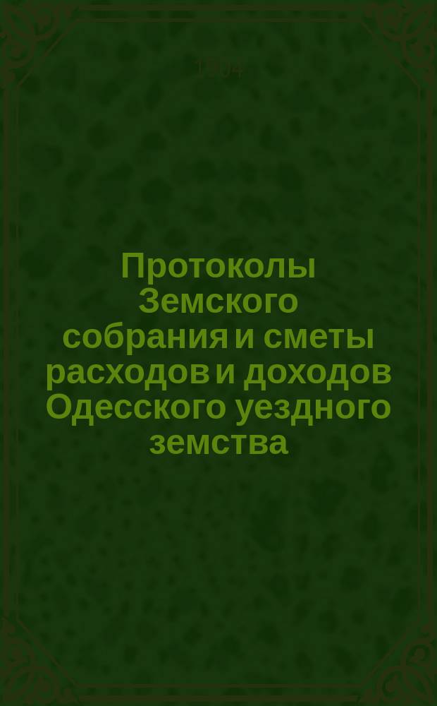 [Протоколы Земского собрания и сметы расходов и доходов Одесского уездного земства]... XL очередной сессии 27-30 мая 1904 года