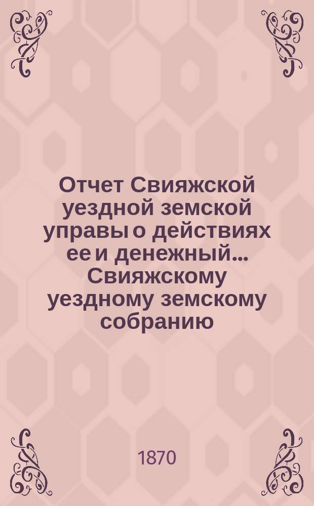 Отчет Свияжской уездной земской управы о действиях ее и денежный... Свияжскому уездному земскому собранию. со дня закрытия 5-го очередного уездного земского собрания по 1 сентября 1870 года
