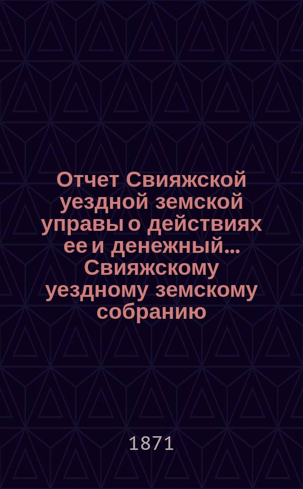 Отчет Свияжской уездной земской управы о действиях ее и денежный... Свияжскому уездному земскому собранию. с 1 сентября 1870 по 1 сентября 1871 года