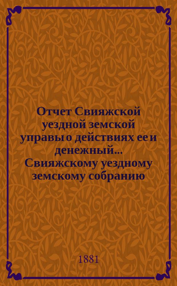 Отчет Свияжской уездной земской управы о действиях ее и денежный... Свияжскому уездному земскому собранию. с 1 сентября 1880 по 1 сентября 1881 года : с 1 сентября 1880 по 1 сентября 1881 года и постановления XVII очередного... собрания, состоявшиеся с 2 по 8 октября 1881 года