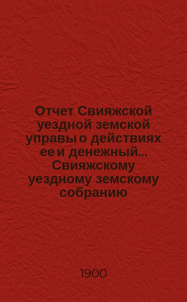 Отчет Свияжской уездной земской управы о действиях ее и денежный... Свияжскому уездному земскому собранию. за 1899 год : за 1899 год. XXXVI очередному...