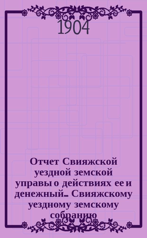 Отчет Свияжской уездной земской управы о действиях ее и денежный... Свияжскому уездному земскому собранию. за 1903 год : за 1903 год. XL очередному...