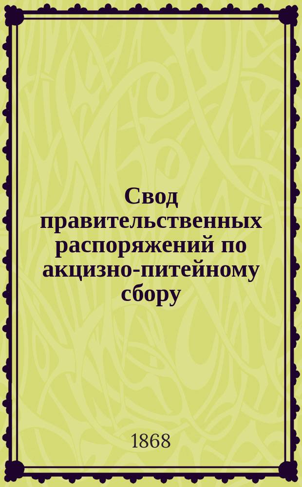 Свод правительственных распоряжений по акцизно-питейному сбору: циркуляры министерств Финансов, Внутренних дел, и проч. с 1862 года по 1 ноября 1868 года : С прил. Устава о питейном сборе, (по изд. 1867 г. и ред. 18 июня 1868 г.) и с приведением статей из других томов Св. зак., на которые сделаны в Уставе ссылки
