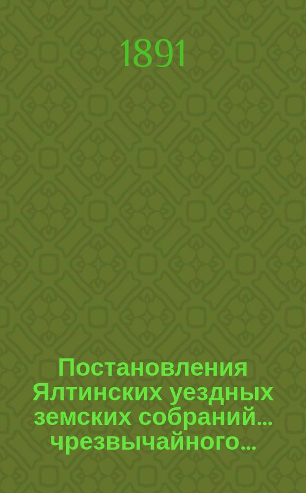 Постановления Ялтинских уездных земских собраний... чрезвычайного... : чрезвычайного... 11-го апреля 1890 г. и XXV очередного... созыва 1890 г. ; Краткий обзор деятельности Ялтинской земской управы трехлетия 1887-1891 г.