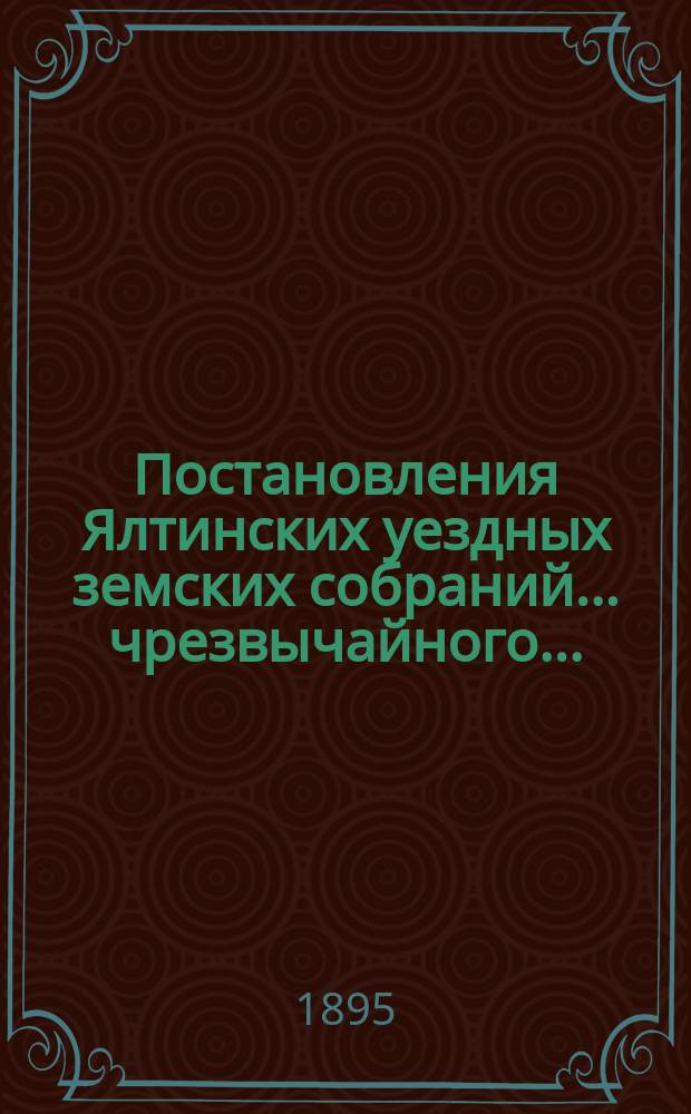 Постановления Ялтинских уездных земских собраний... чрезвычайного... : чрезвычайного... 14 июля 1894 года и... XXIX очередного... 16-18 ноября 1894 года