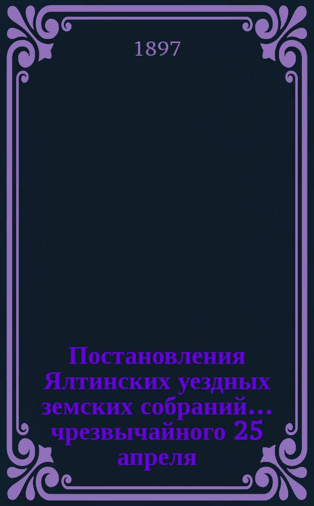Постановления Ялтинских уездных земских собраний... чрезвычайного 25 апреля : чрезвычайного 25 апреля 1896 года и XXXI очередного, 31 октября - 5 ноября 1896 г.