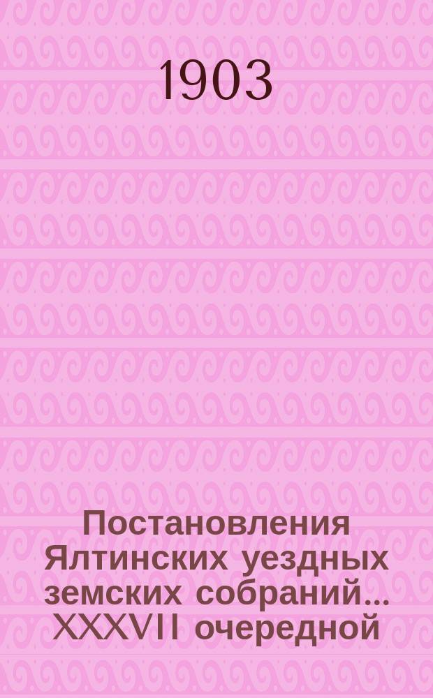Постановления Ялтинских уездных земских собраний... XXXVII очередной : XXXVII очередной сессии и чрезвычайных созывов 24 апреля и 29-31 октября 1902 г.