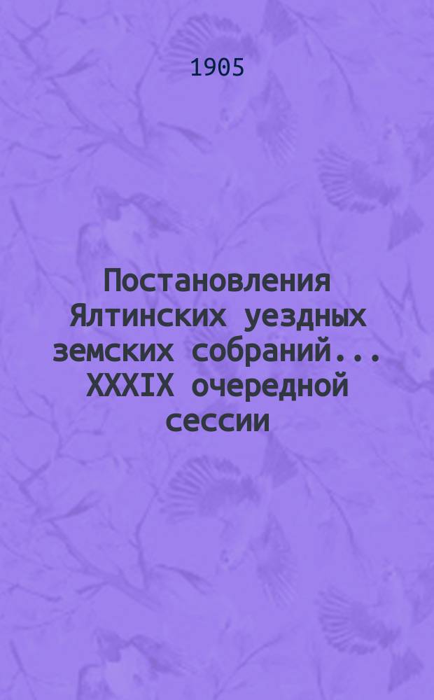 Постановления Ялтинских уездных земских собраний... XXXIX очередной сессии : XXXIX очередной сессии, 9-15 сентября, и чрезвычайного созыва 18 мая 1904 года