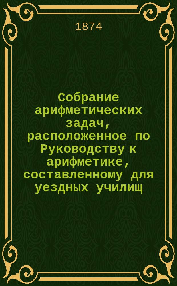 Собрание арифметических задач, расположенное по Руководству к арифметике, составленному для уездных училищ : Напеч. с изд. Деп. нар. прос