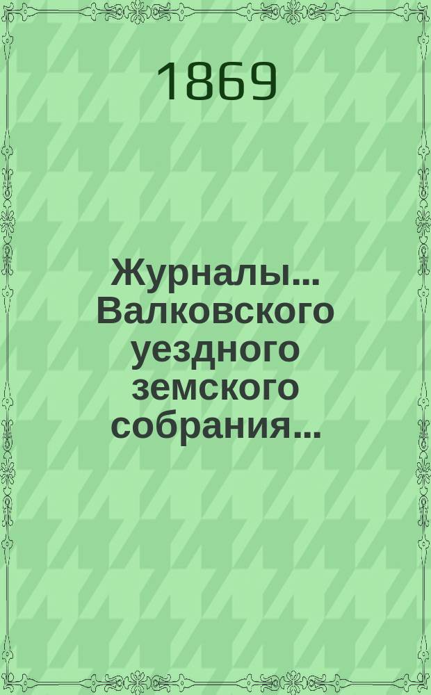 Журналы... Валковского уездного земского собрания.. : С прил.: докл. Управы, журн. комис., смет и раскладок уезд. и губ. зем. сборов [и др.]... двух сессий, бывших в 1868 году... : двух сессий, бывших в 1868 году: очередного с 29-го мая по 4 июня и чрезвычайного 12-го и 13-го декабря