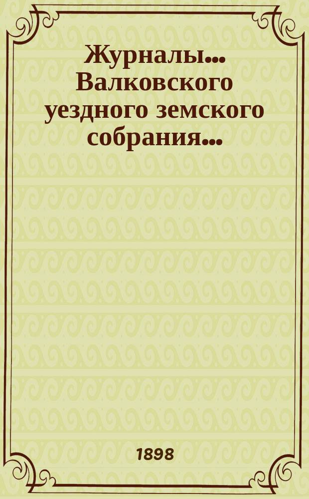 Журналы... Валковского уездного земского собрания.. : С прил.: докл. Управы, журн. комис., смет и раскладок уезд. и губ. зем. сборов [и др.]... [очередного] 10 и 11 октября 1897 г. ... : [очередного] 10 и 11 октября 1897 г. и [экстренного] 4 марта 1898 г.