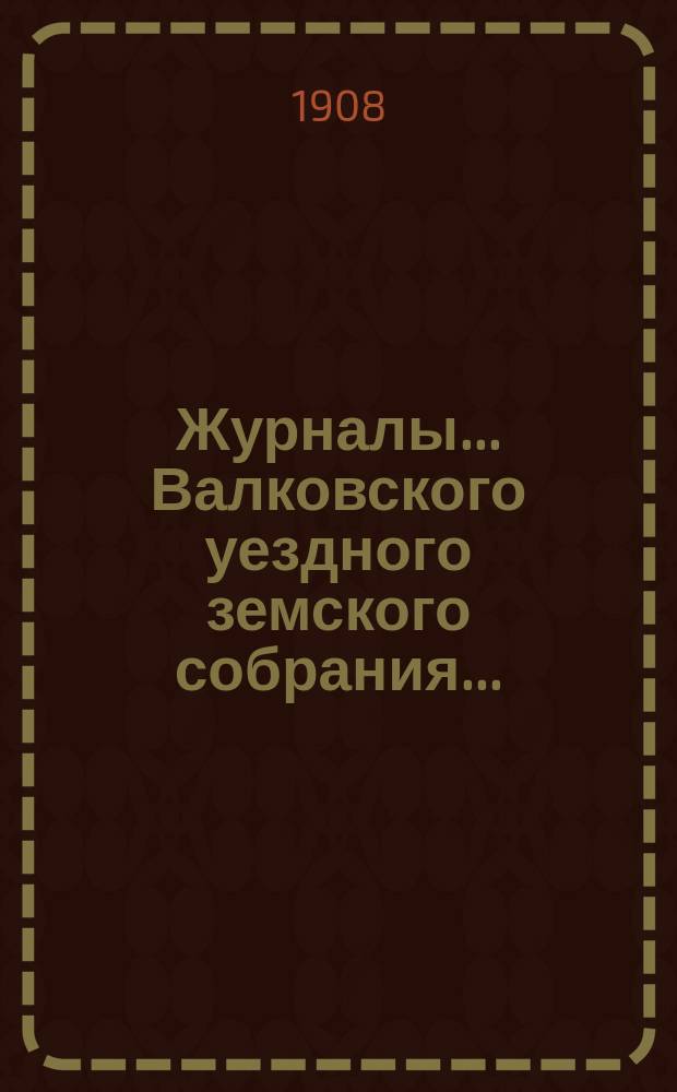 Журналы... Валковского уездного земского собрания.. : С прил.: докл. Управы, журн. комис., смет и раскладок уезд. и губ. зем. сборов [и др.]... очередной сессии 21, 22 и 23 ноября 1907 года : очередной сессии 21, 22 и 23 ноября 1907 года и чрезвычайной 4 мая 1908 года