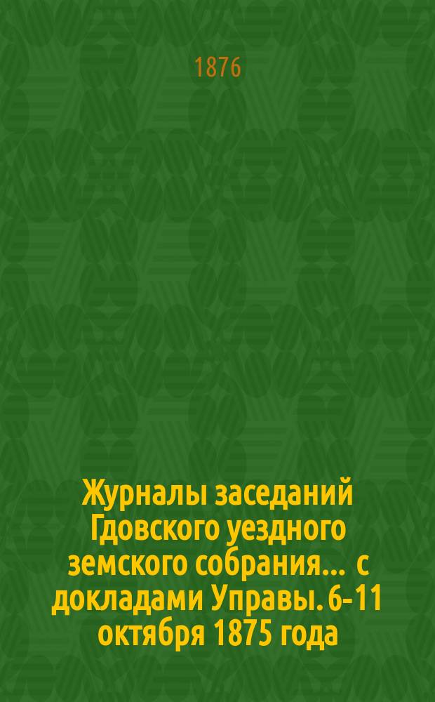Журналы заседаний Гдовского уездного земского собрания ... с докладами Управы. [6-11 октября 1875 года]