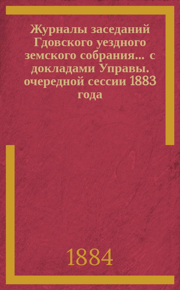 Журналы заседаний Гдовского уездного земского собрания ... с докладами Управы. очередной сессии 1883 года