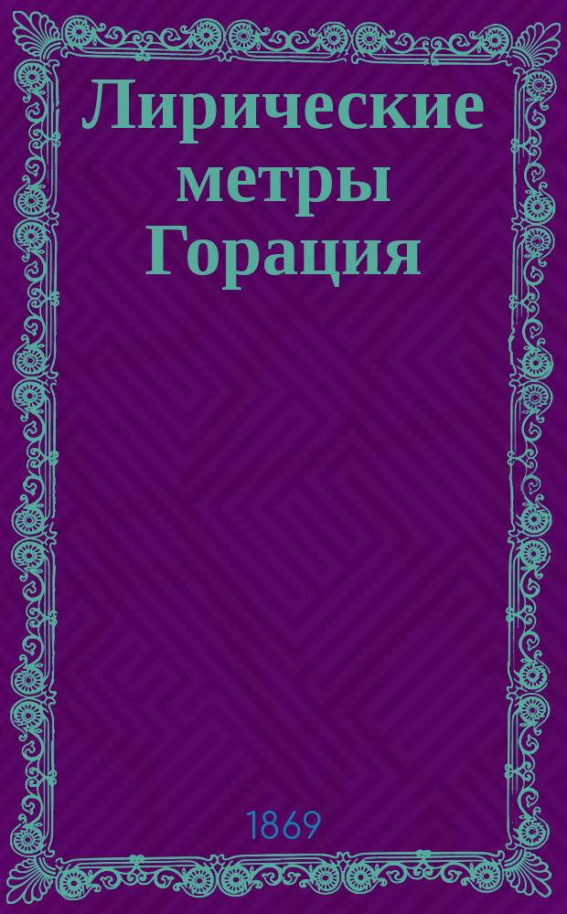 Лирические метры Горация : (Сост. по брошюре Шиллера: Die lirischen Vermasse des Horaz. Nach den Ergebnissen der neuren Metrik für den Schulgebrauch dargestellt von Hermann Schiller. Leipzig, 1869)