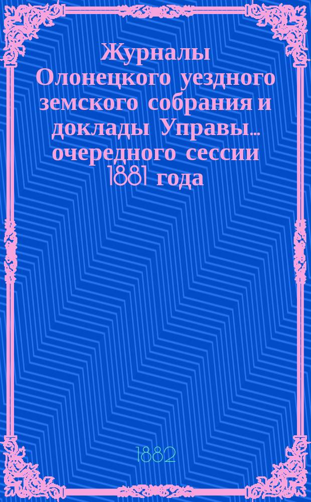 Журналы Олонецкого уездного земского собрания и доклады Управы... [очередного] сессии 1881 года
