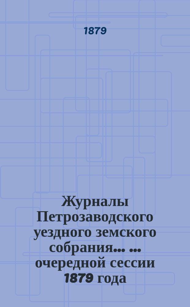 Журналы Петрозаводского уездного земского собрания ... ... очередной сессии 1879 года