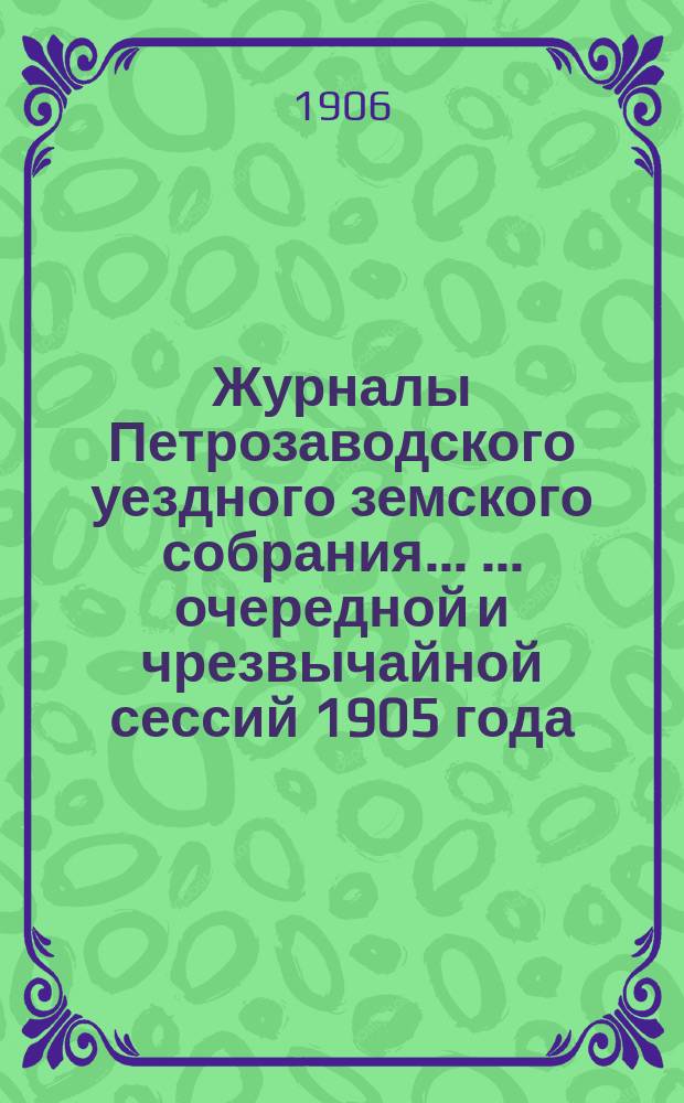 Журналы Петрозаводского уездного земского собрания ... ... очередной и чрезвычайной сессий 1905 года