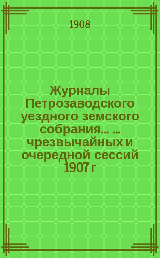 Журналы Петрозаводского уездного земского собрания ... ... чрезвычайных и очередной сессий 1907 г.