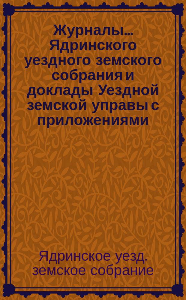 Журналы ... Ядринского уездного земского собрания и доклады Уездной земской управы с приложениями, а также сметы и раскладка с объяснительной запиской ... и отчеты: денежный и хозяйственный с приложениями
