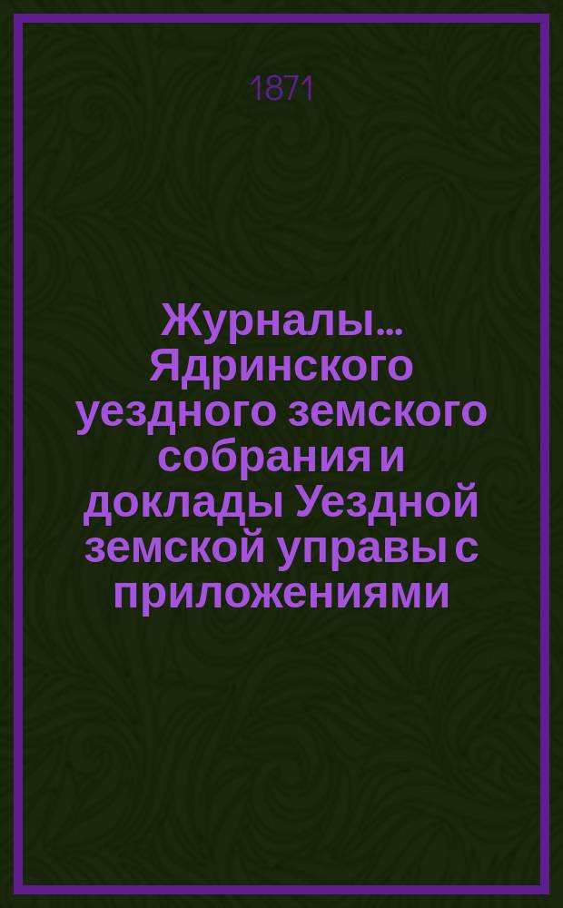 Журналы ... Ядринского уездного земского собрания и доклады Уездной земской управы с приложениями, а также сметы и раскладка с объяснительной запиской ... и отчеты: денежный и хозяйственный с приложениями. 6-го очередного ... с 21-го по 26-е сентября 1870 года