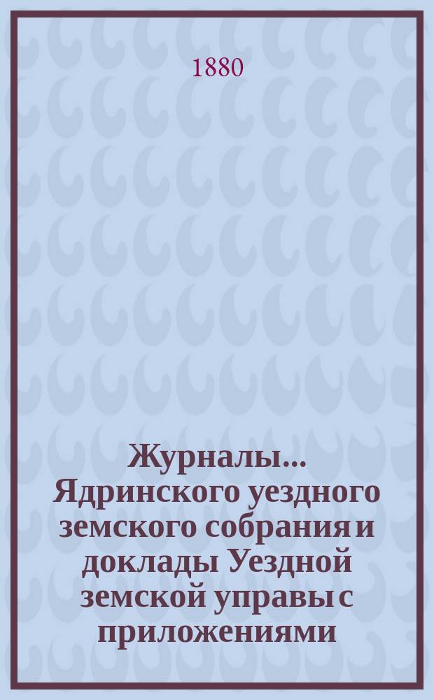 Журналы ... Ядринского уездного земского собрания и доклады Уездной земской управы с приложениями, а также сметы и раскладка с объяснительной запиской ... и отчеты: денежный и хозяйственный с приложениями. XV очередного ... с 6 по 11 сентября 1879 г.