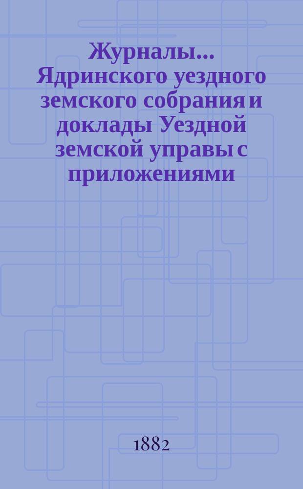 Журналы ... Ядринского уездного земского собрания и доклады Уездной земской управы с приложениями, а также сметы и раскладка с объяснительной запиской ... и отчеты: денежный и хозяйственный с приложениями. XVII очередного ... с 22 по 30 сентября 1881 года