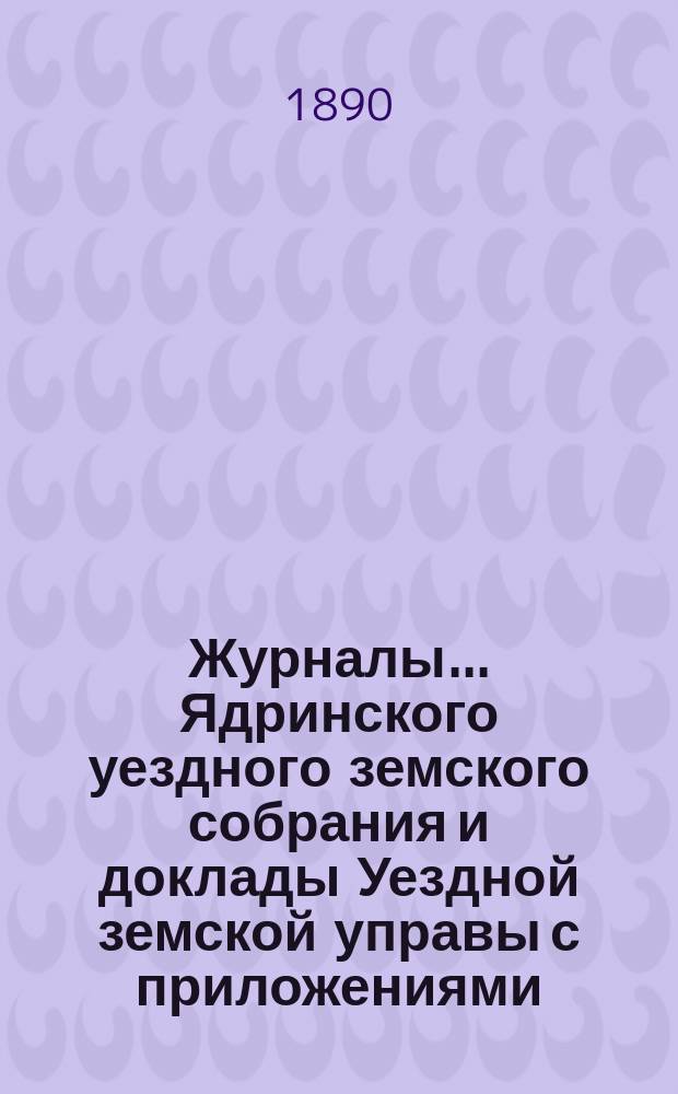 Журналы ... Ядринского уездного земского собрания и доклады Уездной земской управы с приложениями, а также сметы и раскладка с объяснительной запиской ... и отчеты: денежный и хозяйственный с приложениями. XXV очередного ... с 26 октября по 1-е ноября 1889 года