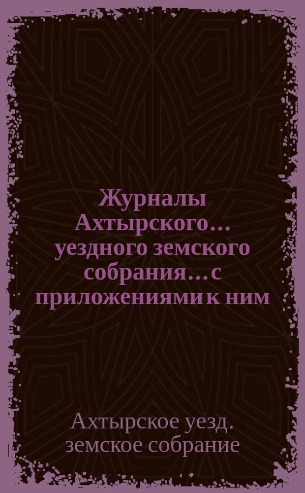 Журналы Ахтырского... уездного земского собрания... с приложениями к ним