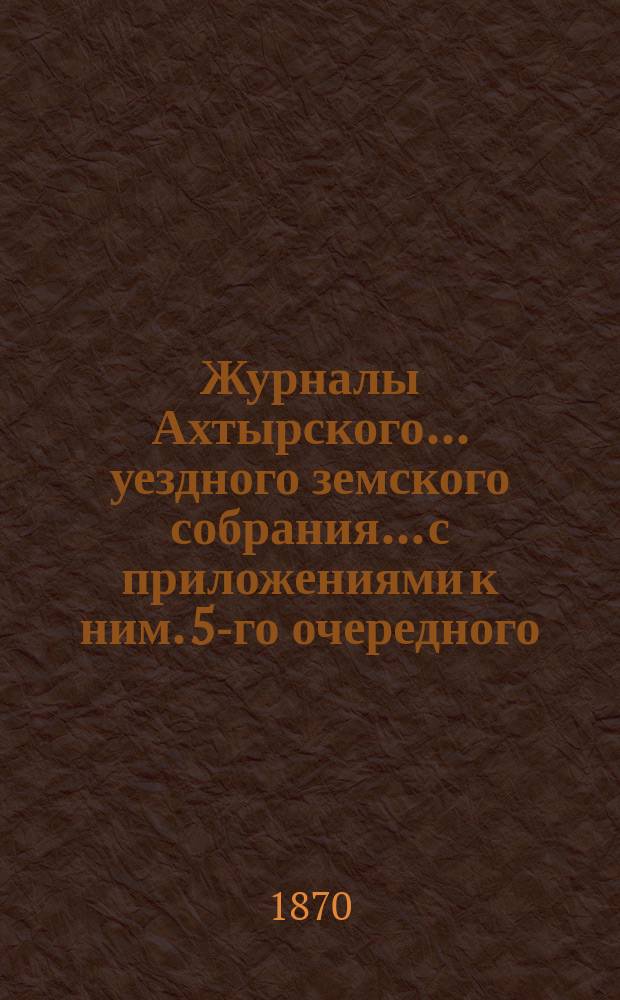 Журналы Ахтырского... уездного земского собрания... с приложениями к ним. 5-го очередного... 12, 13 и 14 сентября и экстренного собрания 12 и 13 декабря 1869 года