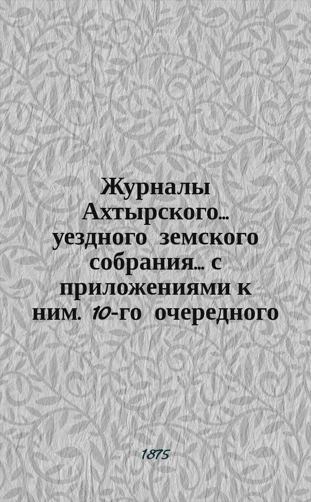 Журналы Ахтырского... уездного земского собрания... с приложениями к ним. 10-го очередного... 18, 19, 20, 21 и 23 сентября 1874 г. и экстренного 12 и 13 февраля 1875 года