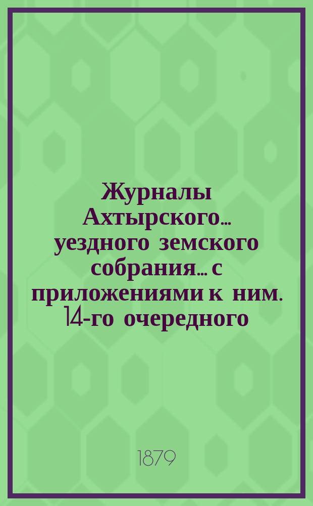 Журналы Ахтырского... уездного земского собрания... с приложениями к ним. 14-го очередного...25, 26, 27, 28, 29 и 30 сентября 1878 года и экстренного... 25, 26 и 27 февраля 1879 года