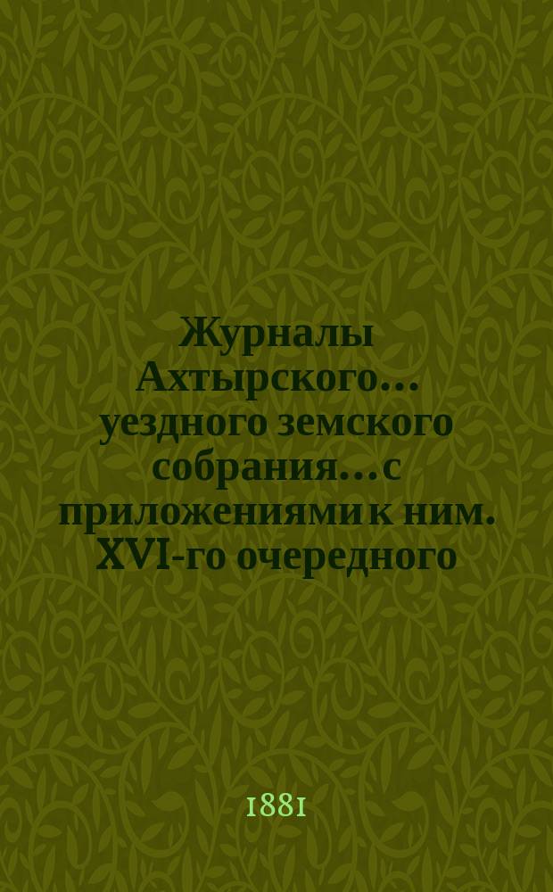 Журналы Ахтырского... уездного земского собрания... с приложениями к ним. XVI-го очередного... 16, 17, 18, 19 и 20 октября 1880 года и экстренных... 5 и 6 марта, 25 и 26 мая 1881 года